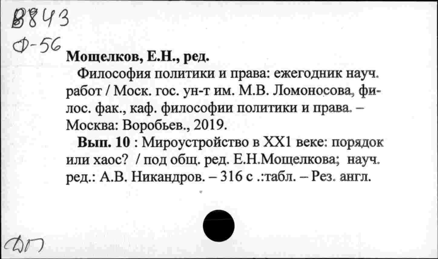 ﻿Мощелков, Е.Н., ред.
Философия политики и права: ежегодник науч, работ / Моск. гос. ун-т им. М.В. Ломоносова, фи-лос. фак., каф. философии политики и права. -Москва: Воробьев., 2019.
Вып. 10 : Мироустройство в XXI веке: порядок или хаос? / под общ. ред. Е.Н.Мощелкова; науч, ред.: А.В. Никандров. - 316 с .:табл. - Рез. англ.
